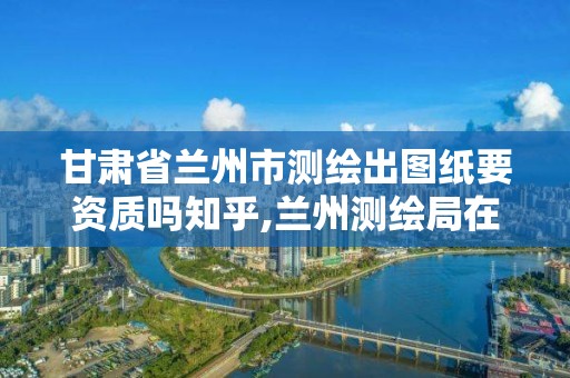 甘肃省兰州市测绘出图纸要资质吗知乎,兰州测绘局在哪儿。