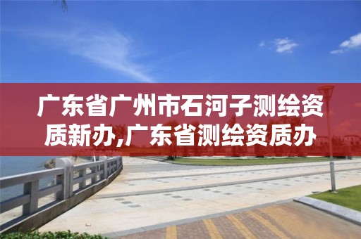 广东省广州市石河子测绘资质新办,广东省测绘资质办理流程。