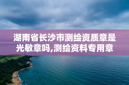 湖南省长沙市测绘资质章是光敏章吗,测绘资料专用章尺寸。