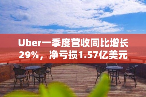 Uber一季度营收同比增长29%，净亏损1.57亿美元