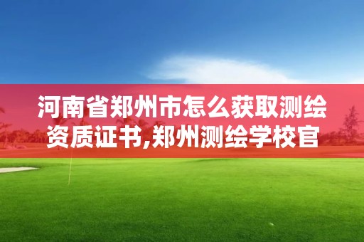 河南省郑州市怎么获取测绘资质证书,郑州测绘学校官网河南省测绘职业学院。