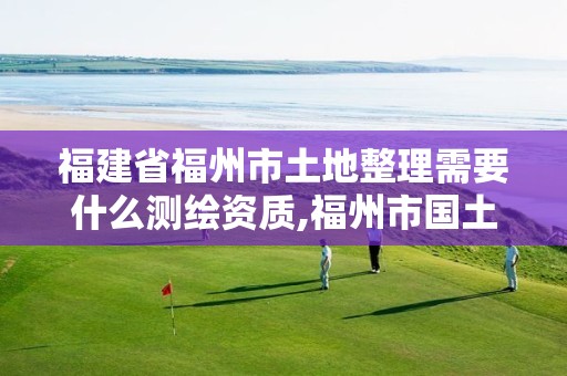 福建省福州市土地整理需要什么测绘资质,福州市国土资源测绘队。