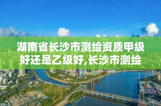 湖南省长沙市测绘资质甲级好还是乙级好,长沙市测绘资质单位名单。