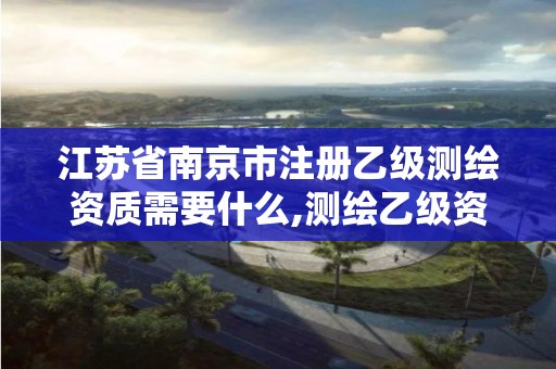 江苏省南京市注册乙级测绘资质需要什么,测绘乙级资质的要求。