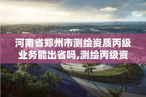 河南省郑州市测绘资质丙级业务能出省吗,测绘丙级资质办下来多少钱。