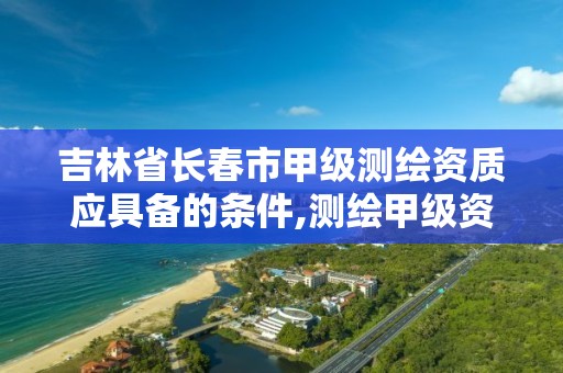 吉林省长春市甲级测绘资质应具备的条件,测绘甲级资质申请条件。