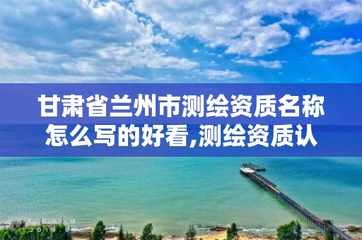 甘肃省兰州市测绘资质名称怎么写的好看,测绘资质认证。