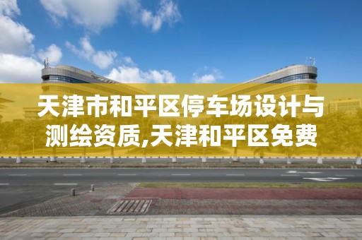 天津市和平区停车场设计与测绘资质,天津和平区免费停车的地方。