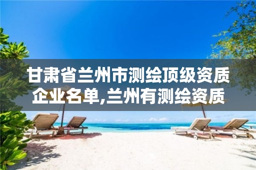 甘肃省兰州市测绘顶级资质企业名单,兰州有测绘资质的公司有。