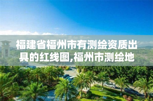 福建省福州市有测绘资质出具的红线图,福州市测绘地理信息局。