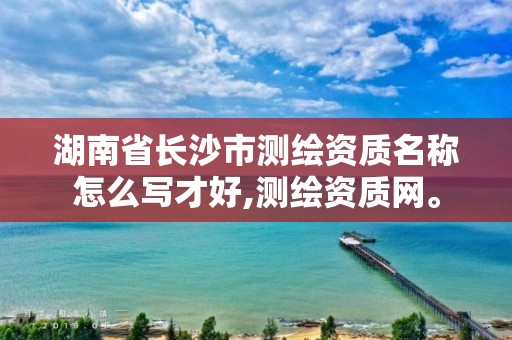 湖南省长沙市测绘资质名称怎么写才好,测绘资质网。