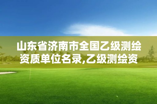 山东省济南市全国乙级测绘资质单位名录,乙级测绘资质延期公告山东。