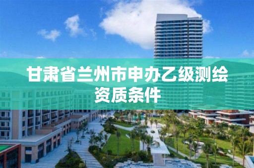 甘肃省兰州市申办乙级测绘资质条件