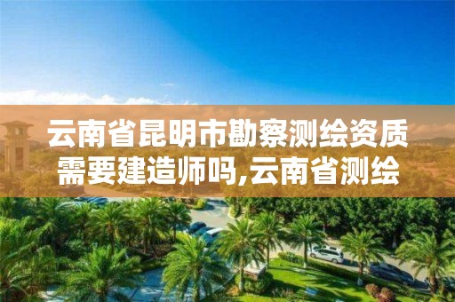 云南省昆明市勘察测绘资质需要建造师吗,云南省测绘资质证书延期公告。