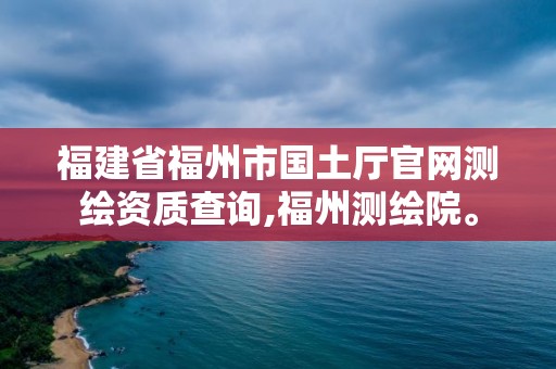 福建省福州市国土厅官网测绘资质查询,福州测绘院。