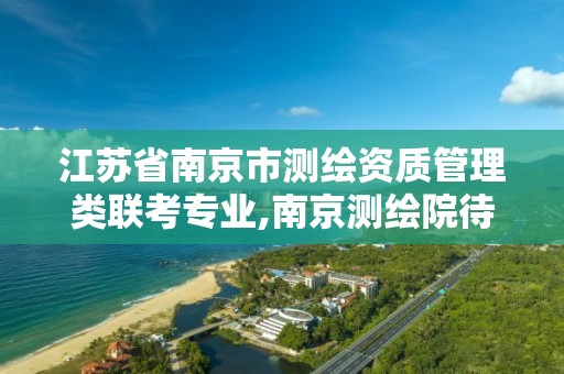 江苏省南京市测绘资质管理类联考专业,南京测绘院待遇怎么样。