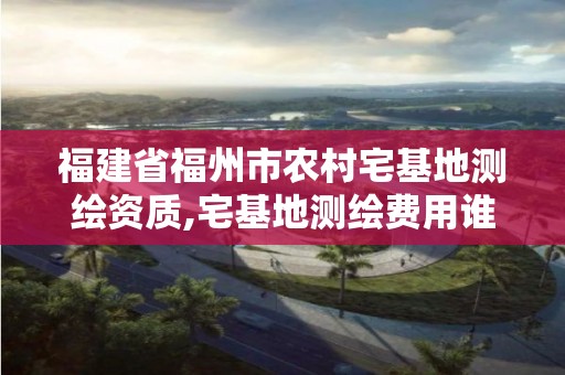 福建省福州市农村宅基地测绘资质,宅基地测绘费用谁来承担。