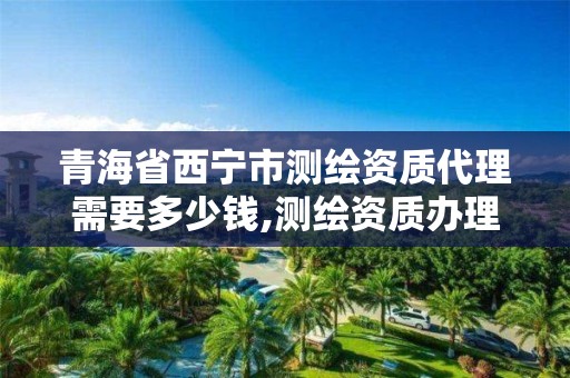 青海省西宁市测绘资质代理需要多少钱,测绘资质办理流程。