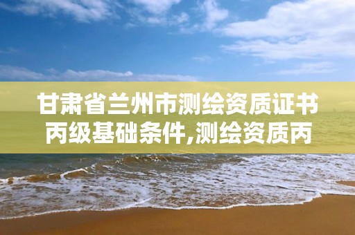 甘肃省兰州市测绘资质证书丙级基础条件,测绘资质丙级什么意思。