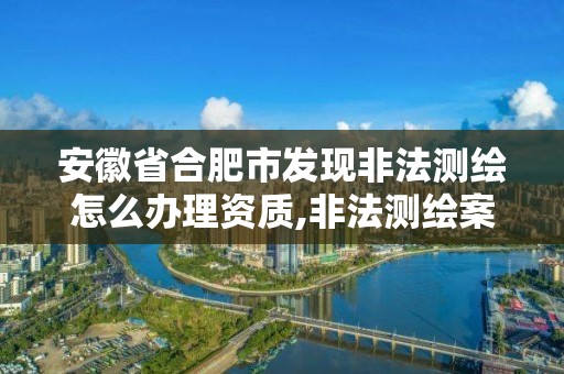 安徽省合肥市发现非法测绘怎么办理资质,非法测绘案。