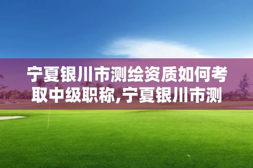 宁夏银川市测绘资质如何考取中级职称,宁夏银川市测绘资质如何考取中级职称证。