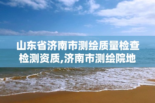 山东省济南市测绘质量检查检测资质,济南市测绘院地址。