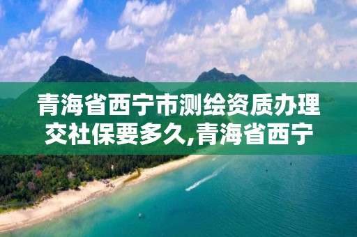 青海省西宁市测绘资质办理交社保要多久,青海省西宁市测绘资质办理交社保要多久能拿到。