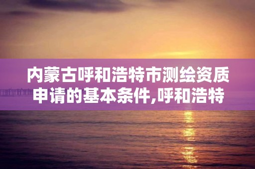 内蒙古呼和浩特市测绘资质申请的基本条件,呼和浩特测绘局属于什么单位管理。