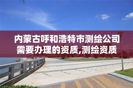 内蒙古呼和浩特市测绘公司需要办理的资质,测绘资质办理流程。