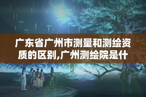 广东省广州市测量和测绘资质的区别,广州测绘院是什么单位。