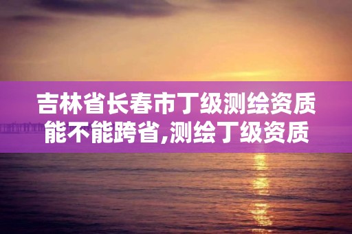 吉林省长春市丁级测绘资质能不能跨省,测绘丁级资质申报条件。