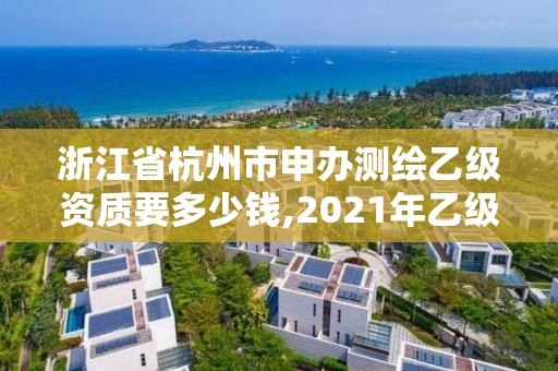 浙江省杭州市申办测绘乙级资质要多少钱,2021年乙级测绘资质申报材料。