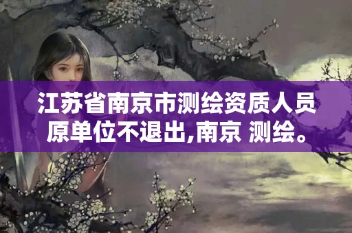 江苏省南京市测绘资质人员原单位不退出,南京 测绘。