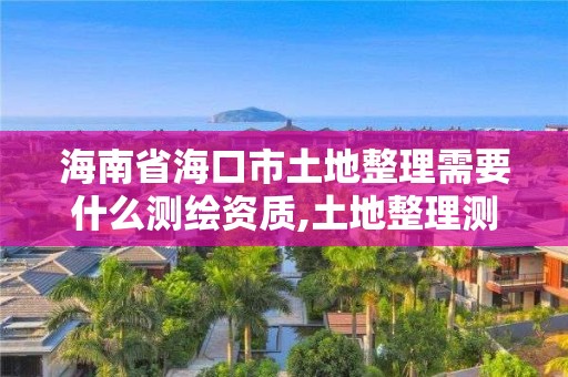 海南省海口市土地整理需要什么测绘资质,土地整理测绘干什么。