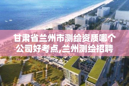 甘肃省兰州市测绘资质哪个公司好考点,兰州测绘招聘信息。