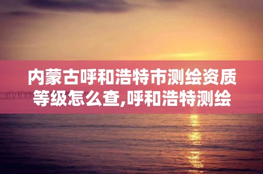 内蒙古呼和浩特市测绘资质等级怎么查,呼和浩特测绘局属于什么单位管理。