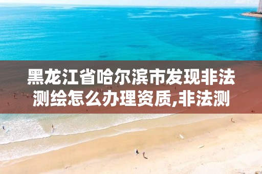 黑龙江省哈尔滨市发现非法测绘怎么办理资质,非法测绘案例分析。