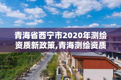 青海省西宁市2020年测绘资质新政策,青海测绘资质办理。