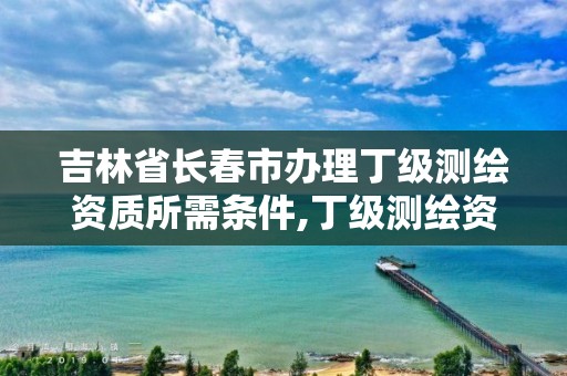 吉林省长春市办理丁级测绘资质所需条件,丁级测绘资质执业范围。