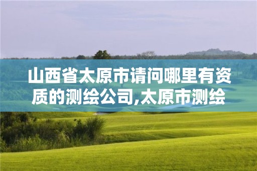 山西省太原市请问哪里有资质的测绘公司,太原市测绘研究院官网。