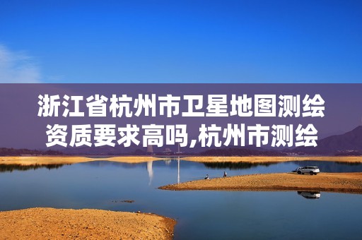 浙江省杭州市卫星地图测绘资质要求高吗,杭州市测绘管理服务平台。