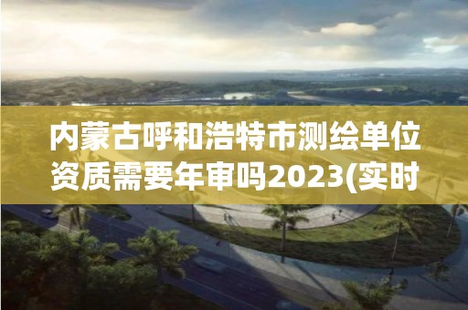 内蒙古呼和浩特市测绘单位资质需要年审吗2023(实时/更新中)