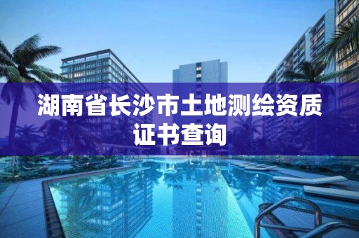 湖南省长沙市土地测绘资质证书查询