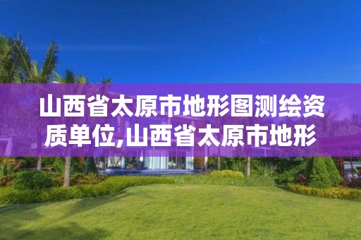 山西省太原市地形图测绘资质单位,山西省太原市地形图测绘资质单位有哪些。