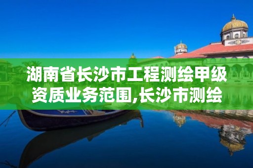 湖南省长沙市工程测绘甲级资质业务范围,长沙市测绘资质单位名单。