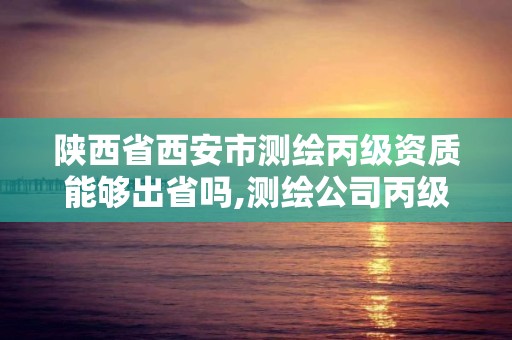 陕西省西安市测绘丙级资质能够出省吗,测绘公司丙级资质要求。