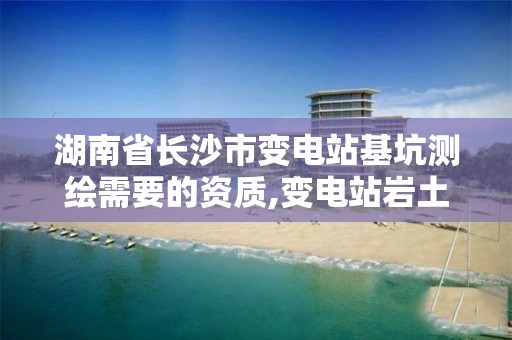 湖南省长沙市变电站基坑测绘需要的资质,变电站岩土工程勘测技术规程。