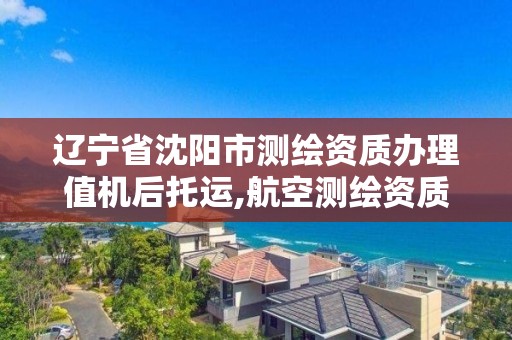 辽宁省沈阳市测绘资质办理值机后托运,航空测绘资质。