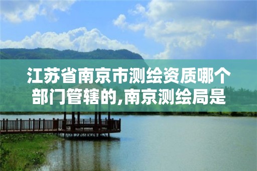 江苏省南京市测绘资质哪个部门管辖的,南京测绘局是什么样的单位。