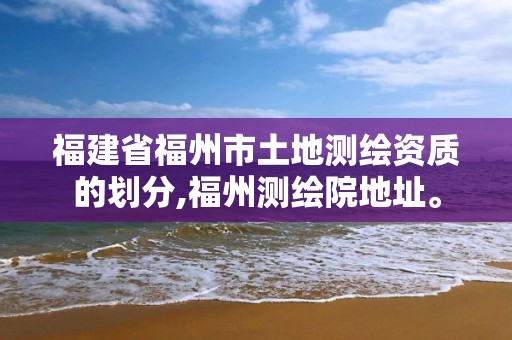 福建省福州市土地测绘资质的划分,福州测绘院地址。